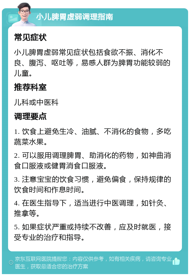 小儿脾胃虚弱调理指南 常见症状 小儿脾胃虚弱常见症状包括食欲不振、消化不良、腹泻、呕吐等，易感人群为脾胃功能较弱的儿童。 推荐科室 儿科或中医科 调理要点 1. 饮食上避免生冷、油腻、不消化的食物，多吃蔬菜水果。 2. 可以服用调理脾胃、助消化的药物，如神曲消食口服液或健胃消食口服液。 3. 注意宝宝的饮食习惯，避免偏食，保持规律的饮食时间和作息时间。 4. 在医生指导下，适当进行中医调理，如针灸、推拿等。 5. 如果症状严重或持续不改善，应及时就医，接受专业的治疗和指导。