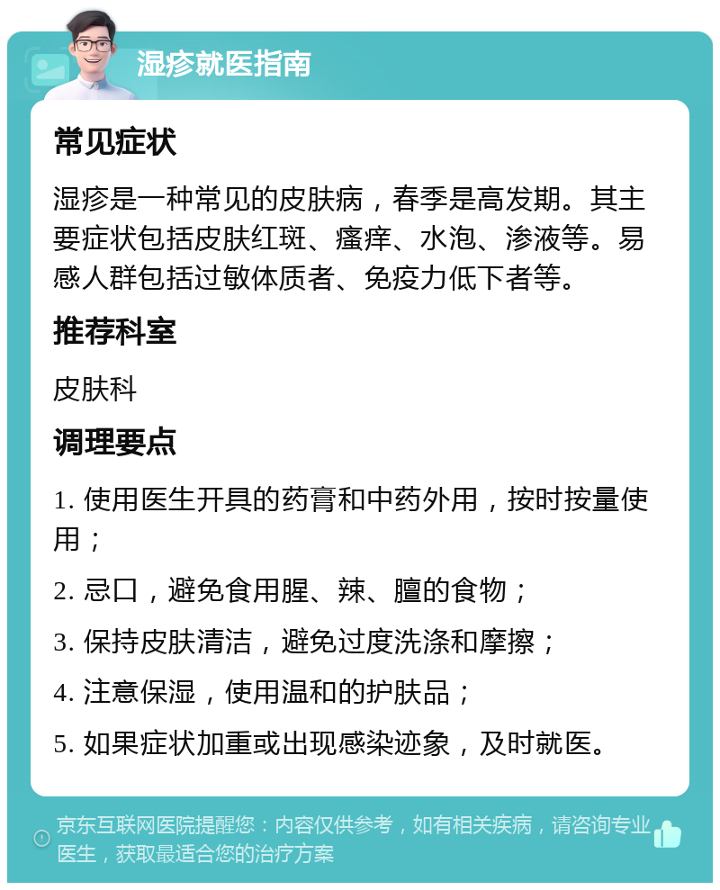 湿疹就医指南 常见症状 湿疹是一种常见的皮肤病，春季是高发期。其主要症状包括皮肤红斑、瘙痒、水泡、渗液等。易感人群包括过敏体质者、免疫力低下者等。 推荐科室 皮肤科 调理要点 1. 使用医生开具的药膏和中药外用，按时按量使用； 2. 忌口，避免食用腥、辣、膻的食物； 3. 保持皮肤清洁，避免过度洗涤和摩擦； 4. 注意保湿，使用温和的护肤品； 5. 如果症状加重或出现感染迹象，及时就医。