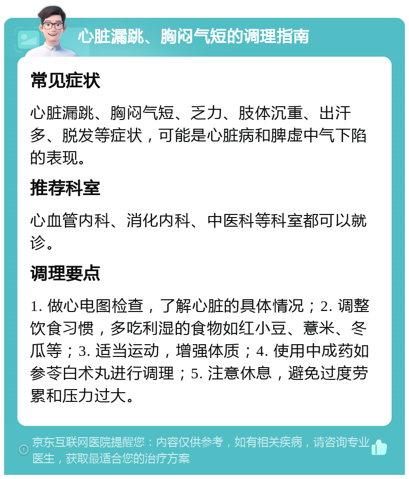 心脏漏跳、胸闷气短的调理指南 常见症状 心脏漏跳、胸闷气短、乏力、肢体沉重、出汗多、脱发等症状，可能是心脏病和脾虚中气下陷的表现。 推荐科室 心血管内科、消化内科、中医科等科室都可以就诊。 调理要点 1. 做心电图检查，了解心脏的具体情况；2. 调整饮食习惯，多吃利湿的食物如红小豆、薏米、冬瓜等；3. 适当运动，增强体质；4. 使用中成药如参苓白术丸进行调理；5. 注意休息，避免过度劳累和压力过大。