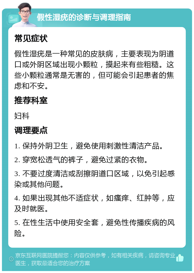 假性湿疣的诊断与调理指南 常见症状 假性湿疣是一种常见的皮肤病，主要表现为阴道口或外阴区域出现小颗粒，摸起来有些粗糙。这些小颗粒通常是无害的，但可能会引起患者的焦虑和不安。 推荐科室 妇科 调理要点 1. 保持外阴卫生，避免使用刺激性清洁产品。 2. 穿宽松透气的裤子，避免过紧的衣物。 3. 不要过度清洁或刮擦阴道口区域，以免引起感染或其他问题。 4. 如果出现其他不适症状，如瘙痒、红肿等，应及时就医。 5. 在性生活中使用安全套，避免性传播疾病的风险。