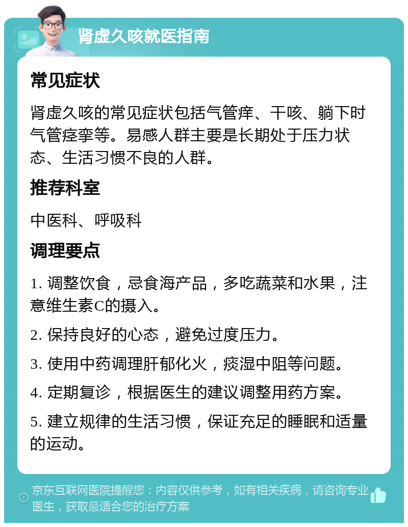 肾虚久咳就医指南 常见症状 肾虚久咳的常见症状包括气管痒、干咳、躺下时气管痉挛等。易感人群主要是长期处于压力状态、生活习惯不良的人群。 推荐科室 中医科、呼吸科 调理要点 1. 调整饮食，忌食海产品，多吃蔬菜和水果，注意维生素C的摄入。 2. 保持良好的心态，避免过度压力。 3. 使用中药调理肝郁化火，痰湿中阻等问题。 4. 定期复诊，根据医生的建议调整用药方案。 5. 建立规律的生活习惯，保证充足的睡眠和适量的运动。