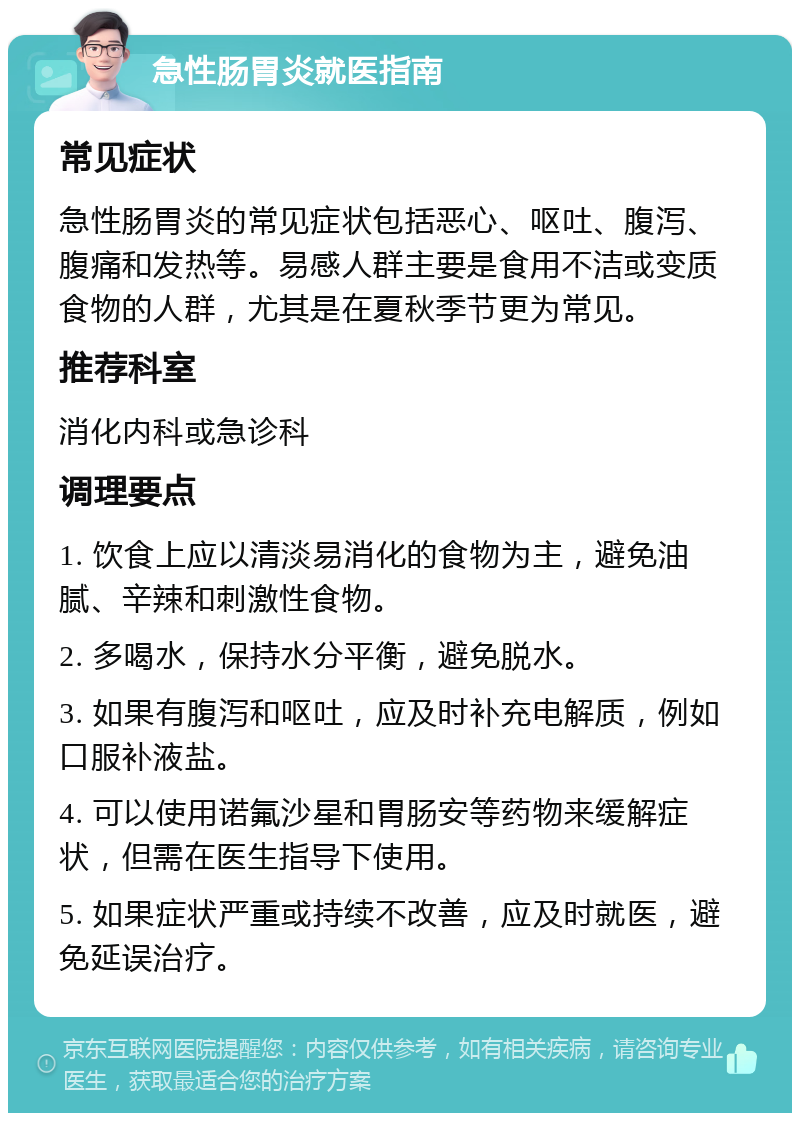 急性肠胃炎就医指南 常见症状 急性肠胃炎的常见症状包括恶心、呕吐、腹泻、腹痛和发热等。易感人群主要是食用不洁或变质食物的人群，尤其是在夏秋季节更为常见。 推荐科室 消化内科或急诊科 调理要点 1. 饮食上应以清淡易消化的食物为主，避免油腻、辛辣和刺激性食物。 2. 多喝水，保持水分平衡，避免脱水。 3. 如果有腹泻和呕吐，应及时补充电解质，例如口服补液盐。 4. 可以使用诺氟沙星和胃肠安等药物来缓解症状，但需在医生指导下使用。 5. 如果症状严重或持续不改善，应及时就医，避免延误治疗。