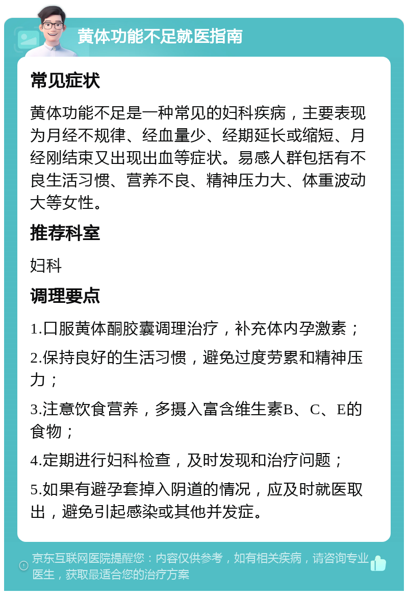 黄体功能不足就医指南 常见症状 黄体功能不足是一种常见的妇科疾病，主要表现为月经不规律、经血量少、经期延长或缩短、月经刚结束又出现出血等症状。易感人群包括有不良生活习惯、营养不良、精神压力大、体重波动大等女性。 推荐科室 妇科 调理要点 1.口服黄体酮胶囊调理治疗，补充体内孕激素； 2.保持良好的生活习惯，避免过度劳累和精神压力； 3.注意饮食营养，多摄入富含维生素B、C、E的食物； 4.定期进行妇科检查，及时发现和治疗问题； 5.如果有避孕套掉入阴道的情况，应及时就医取出，避免引起感染或其他并发症。