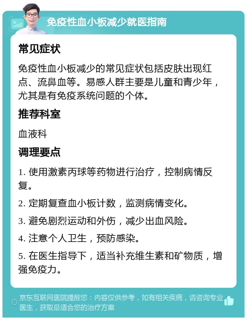 免疫性血小板减少就医指南 常见症状 免疫性血小板减少的常见症状包括皮肤出现红点、流鼻血等。易感人群主要是儿童和青少年，尤其是有免疫系统问题的个体。 推荐科室 血液科 调理要点 1. 使用激素丙球等药物进行治疗，控制病情反复。 2. 定期复查血小板计数，监测病情变化。 3. 避免剧烈运动和外伤，减少出血风险。 4. 注意个人卫生，预防感染。 5. 在医生指导下，适当补充维生素和矿物质，增强免疫力。