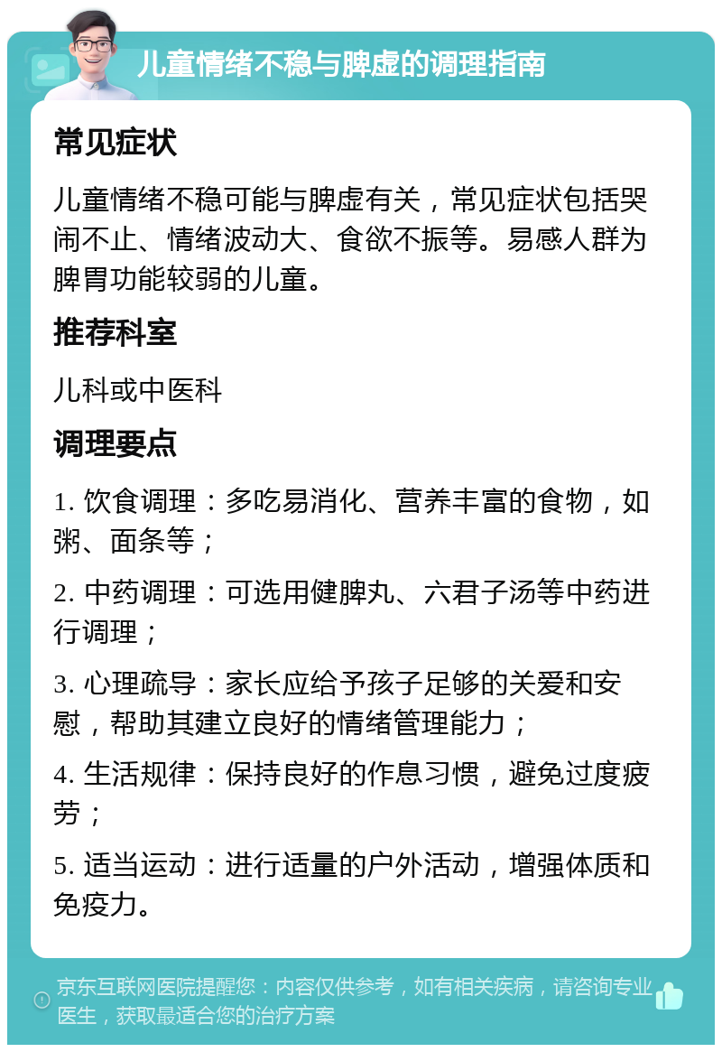 儿童情绪不稳与脾虚的调理指南 常见症状 儿童情绪不稳可能与脾虚有关，常见症状包括哭闹不止、情绪波动大、食欲不振等。易感人群为脾胃功能较弱的儿童。 推荐科室 儿科或中医科 调理要点 1. 饮食调理：多吃易消化、营养丰富的食物，如粥、面条等； 2. 中药调理：可选用健脾丸、六君子汤等中药进行调理； 3. 心理疏导：家长应给予孩子足够的关爱和安慰，帮助其建立良好的情绪管理能力； 4. 生活规律：保持良好的作息习惯，避免过度疲劳； 5. 适当运动：进行适量的户外活动，增强体质和免疫力。