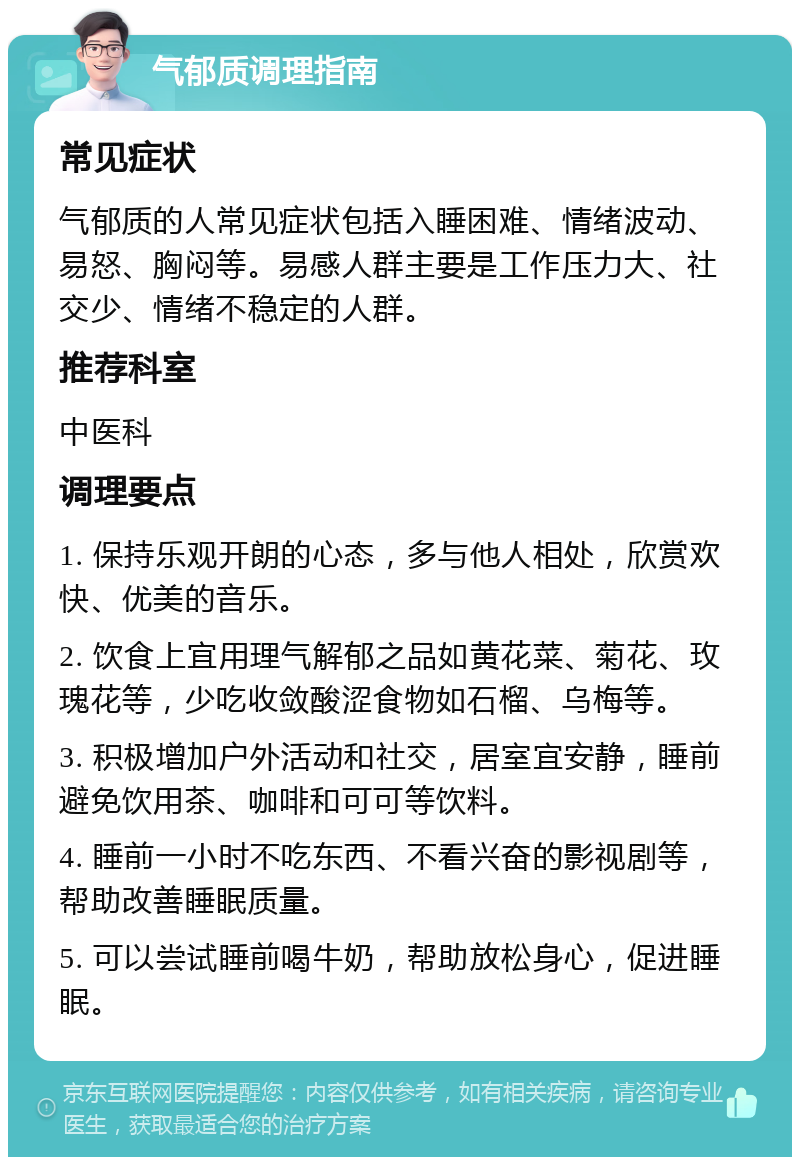 气郁质调理指南 常见症状 气郁质的人常见症状包括入睡困难、情绪波动、易怒、胸闷等。易感人群主要是工作压力大、社交少、情绪不稳定的人群。 推荐科室 中医科 调理要点 1. 保持乐观开朗的心态，多与他人相处，欣赏欢快、优美的音乐。 2. 饮食上宜用理气解郁之品如黄花菜、菊花、玫瑰花等，少吃收敛酸涩食物如石榴、乌梅等。 3. 积极增加户外活动和社交，居室宜安静，睡前避免饮用茶、咖啡和可可等饮料。 4. 睡前一小时不吃东西、不看兴奋的影视剧等，帮助改善睡眠质量。 5. 可以尝试睡前喝牛奶，帮助放松身心，促进睡眠。