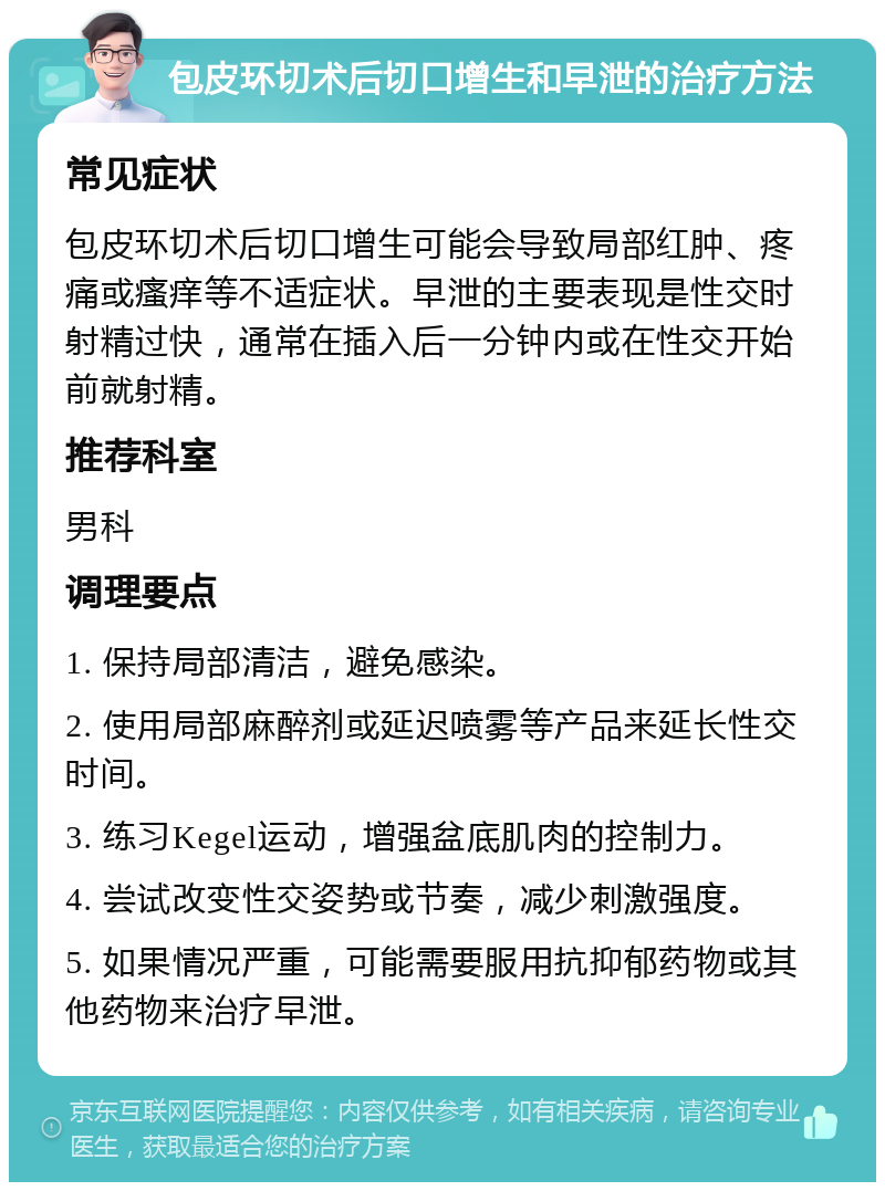 包皮环切术后切口增生和早泄的治疗方法 常见症状 包皮环切术后切口增生可能会导致局部红肿、疼痛或瘙痒等不适症状。早泄的主要表现是性交时射精过快，通常在插入后一分钟内或在性交开始前就射精。 推荐科室 男科 调理要点 1. 保持局部清洁，避免感染。 2. 使用局部麻醉剂或延迟喷雾等产品来延长性交时间。 3. 练习Kegel运动，增强盆底肌肉的控制力。 4. 尝试改变性交姿势或节奏，减少刺激强度。 5. 如果情况严重，可能需要服用抗抑郁药物或其他药物来治疗早泄。