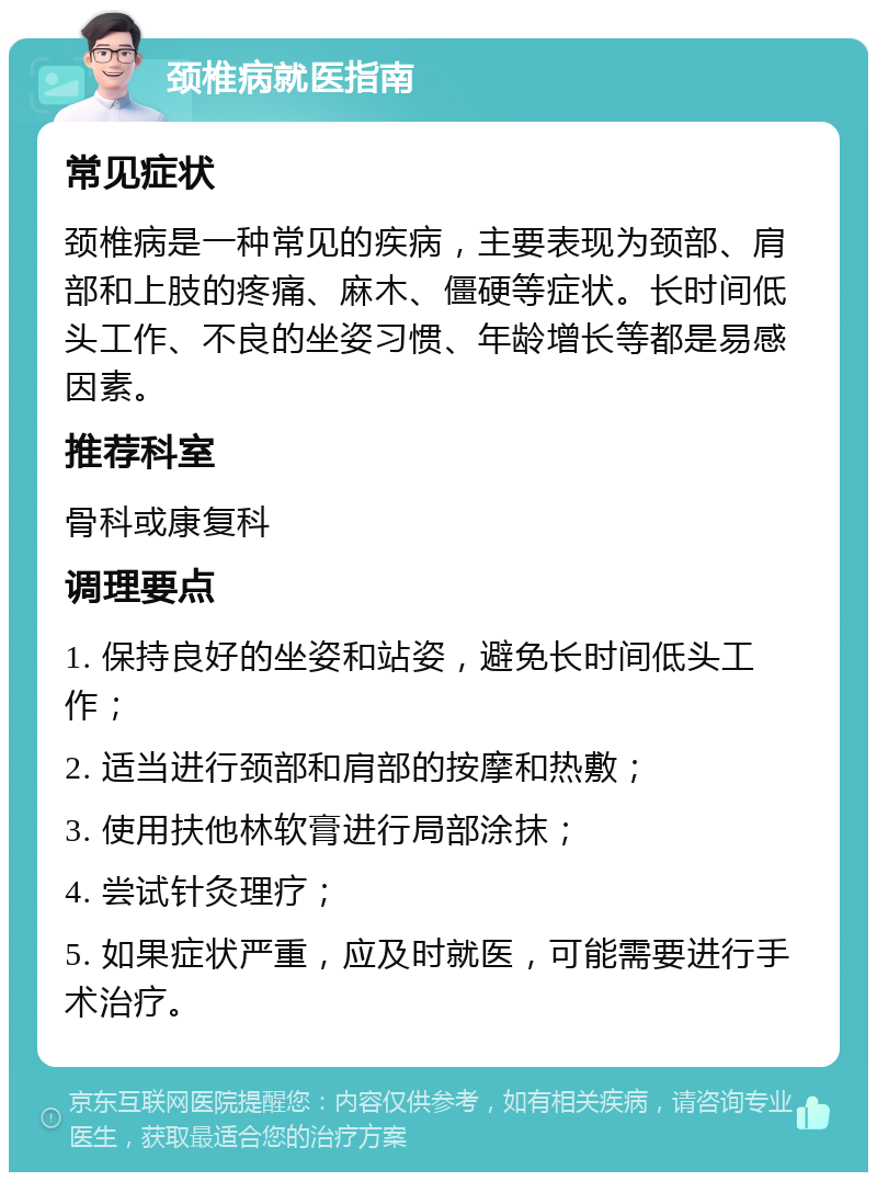 颈椎病就医指南 常见症状 颈椎病是一种常见的疾病，主要表现为颈部、肩部和上肢的疼痛、麻木、僵硬等症状。长时间低头工作、不良的坐姿习惯、年龄增长等都是易感因素。 推荐科室 骨科或康复科 调理要点 1. 保持良好的坐姿和站姿，避免长时间低头工作； 2. 适当进行颈部和肩部的按摩和热敷； 3. 使用扶他林软膏进行局部涂抹； 4. 尝试针灸理疗； 5. 如果症状严重，应及时就医，可能需要进行手术治疗。