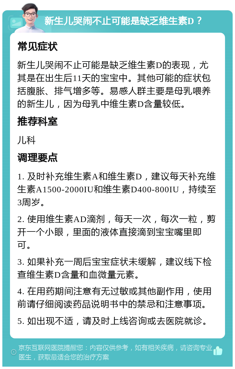 新生儿哭闹不止可能是缺乏维生素D？ 常见症状 新生儿哭闹不止可能是缺乏维生素D的表现，尤其是在出生后11天的宝宝中。其他可能的症状包括腹胀、排气增多等。易感人群主要是母乳喂养的新生儿，因为母乳中维生素D含量较低。 推荐科室 儿科 调理要点 1. 及时补充维生素A和维生素D，建议每天补充维生素A1500-2000IU和维生素D400-800IU，持续至3周岁。 2. 使用维生素AD滴剂，每天一次，每次一粒，剪开一个小眼，里面的液体直接滴到宝宝嘴里即可。 3. 如果补充一周后宝宝症状未缓解，建议线下检查维生素D含量和血微量元素。 4. 在用药期间注意有无过敏或其他副作用，使用前请仔细阅读药品说明书中的禁忌和注意事项。 5. 如出现不适，请及时上线咨询或去医院就诊。