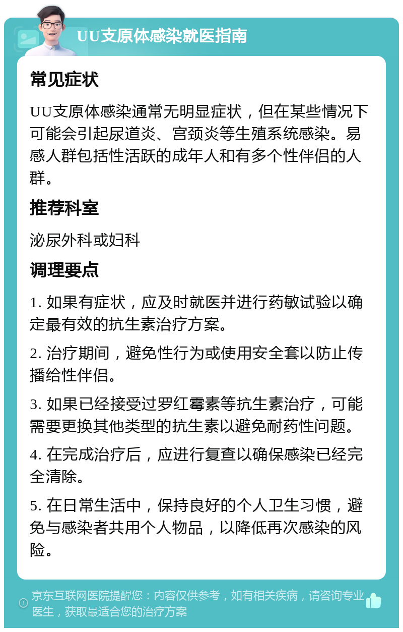 UU支原体感染就医指南 常见症状 UU支原体感染通常无明显症状，但在某些情况下可能会引起尿道炎、宫颈炎等生殖系统感染。易感人群包括性活跃的成年人和有多个性伴侣的人群。 推荐科室 泌尿外科或妇科 调理要点 1. 如果有症状，应及时就医并进行药敏试验以确定最有效的抗生素治疗方案。 2. 治疗期间，避免性行为或使用安全套以防止传播给性伴侣。 3. 如果已经接受过罗红霉素等抗生素治疗，可能需要更换其他类型的抗生素以避免耐药性问题。 4. 在完成治疗后，应进行复查以确保感染已经完全清除。 5. 在日常生活中，保持良好的个人卫生习惯，避免与感染者共用个人物品，以降低再次感染的风险。