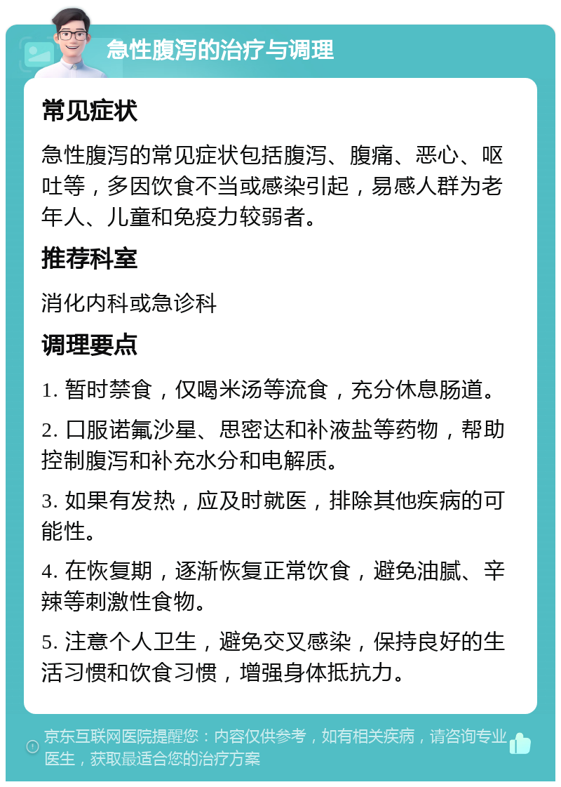 急性腹泻的治疗与调理 常见症状 急性腹泻的常见症状包括腹泻、腹痛、恶心、呕吐等，多因饮食不当或感染引起，易感人群为老年人、儿童和免疫力较弱者。 推荐科室 消化内科或急诊科 调理要点 1. 暂时禁食，仅喝米汤等流食，充分休息肠道。 2. 口服诺氟沙星、思密达和补液盐等药物，帮助控制腹泻和补充水分和电解质。 3. 如果有发热，应及时就医，排除其他疾病的可能性。 4. 在恢复期，逐渐恢复正常饮食，避免油腻、辛辣等刺激性食物。 5. 注意个人卫生，避免交叉感染，保持良好的生活习惯和饮食习惯，增强身体抵抗力。