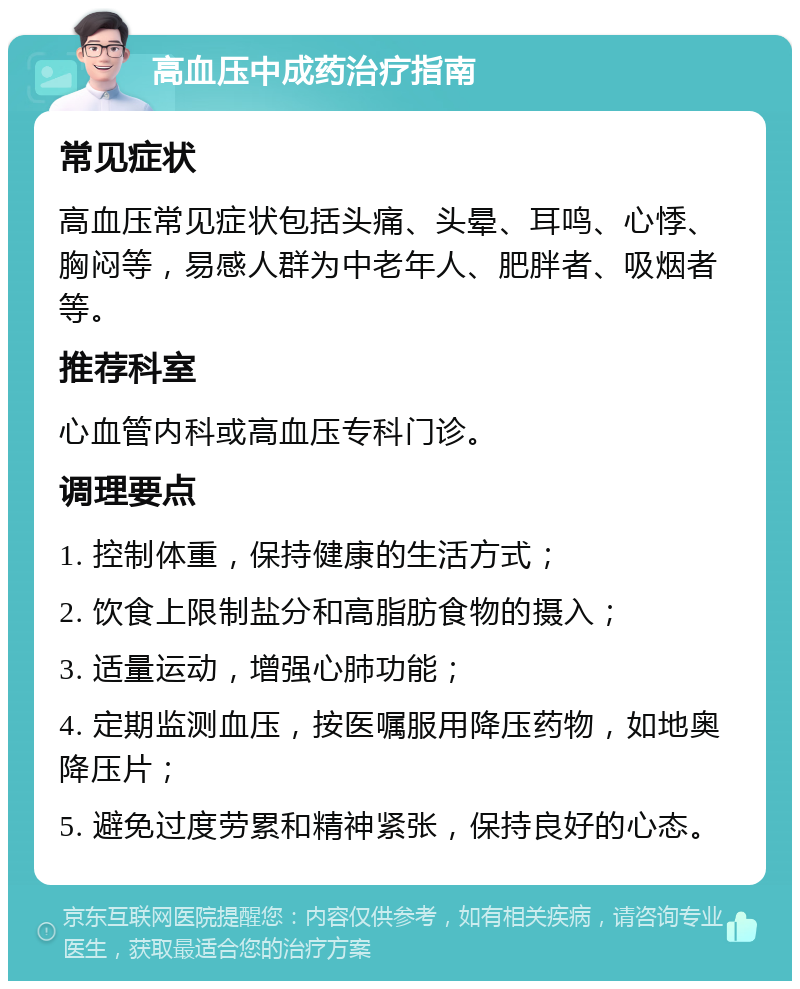 高血压中成药治疗指南 常见症状 高血压常见症状包括头痛、头晕、耳鸣、心悸、胸闷等，易感人群为中老年人、肥胖者、吸烟者等。 推荐科室 心血管内科或高血压专科门诊。 调理要点 1. 控制体重，保持健康的生活方式； 2. 饮食上限制盐分和高脂肪食物的摄入； 3. 适量运动，增强心肺功能； 4. 定期监测血压，按医嘱服用降压药物，如地奥降压片； 5. 避免过度劳累和精神紧张，保持良好的心态。