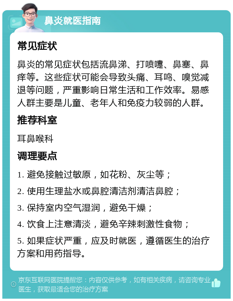 鼻炎就医指南 常见症状 鼻炎的常见症状包括流鼻涕、打喷嚏、鼻塞、鼻痒等。这些症状可能会导致头痛、耳鸣、嗅觉减退等问题，严重影响日常生活和工作效率。易感人群主要是儿童、老年人和免疫力较弱的人群。 推荐科室 耳鼻喉科 调理要点 1. 避免接触过敏原，如花粉、灰尘等； 2. 使用生理盐水或鼻腔清洁剂清洁鼻腔； 3. 保持室内空气湿润，避免干燥； 4. 饮食上注意清淡，避免辛辣刺激性食物； 5. 如果症状严重，应及时就医，遵循医生的治疗方案和用药指导。