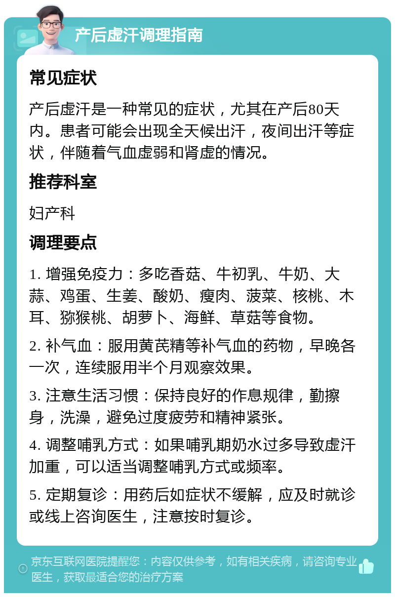 产后虚汗调理指南 常见症状 产后虚汗是一种常见的症状，尤其在产后80天内。患者可能会出现全天候出汗，夜间出汗等症状，伴随着气血虚弱和肾虚的情况。 推荐科室 妇产科 调理要点 1. 增强免疫力：多吃香菇、牛初乳、牛奶、大蒜、鸡蛋、生姜、酸奶、瘦肉、菠菜、核桃、木耳、猕猴桃、胡萝卜、海鲜、草菇等食物。 2. 补气血：服用黄芪精等补气血的药物，早晚各一次，连续服用半个月观察效果。 3. 注意生活习惯：保持良好的作息规律，勤擦身，洗澡，避免过度疲劳和精神紧张。 4. 调整哺乳方式：如果哺乳期奶水过多导致虚汗加重，可以适当调整哺乳方式或频率。 5. 定期复诊：用药后如症状不缓解，应及时就诊或线上咨询医生，注意按时复诊。