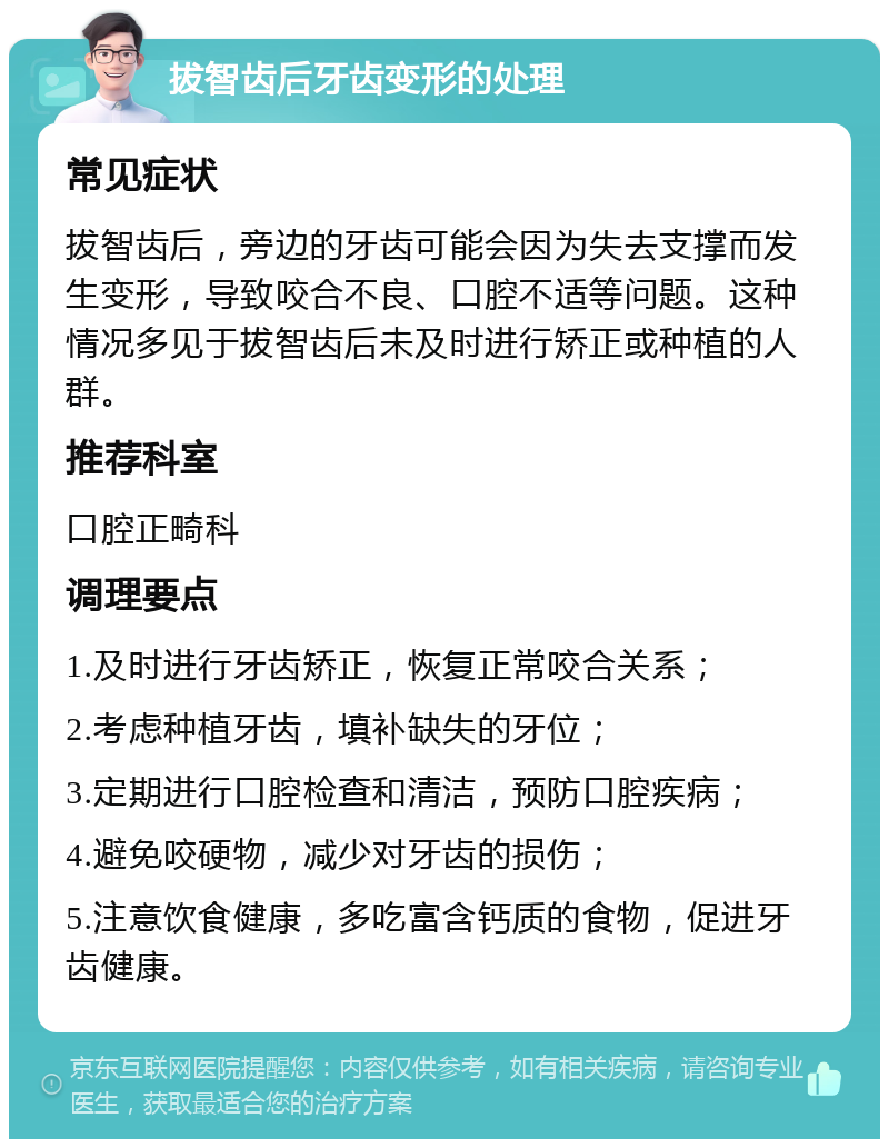 拔智齿后牙齿变形的处理 常见症状 拔智齿后，旁边的牙齿可能会因为失去支撑而发生变形，导致咬合不良、口腔不适等问题。这种情况多见于拔智齿后未及时进行矫正或种植的人群。 推荐科室 口腔正畸科 调理要点 1.及时进行牙齿矫正，恢复正常咬合关系； 2.考虑种植牙齿，填补缺失的牙位； 3.定期进行口腔检查和清洁，预防口腔疾病； 4.避免咬硬物，减少对牙齿的损伤； 5.注意饮食健康，多吃富含钙质的食物，促进牙齿健康。