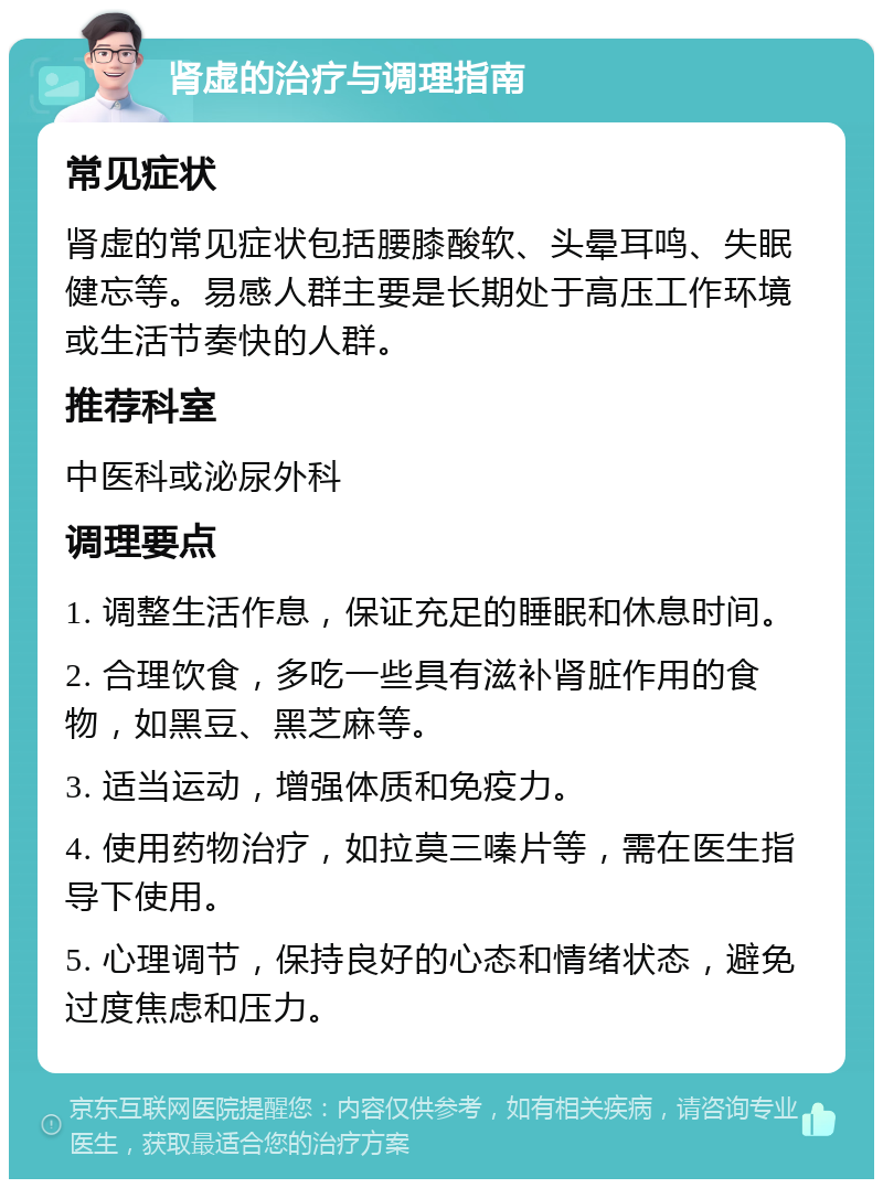 肾虚的治疗与调理指南 常见症状 肾虚的常见症状包括腰膝酸软、头晕耳鸣、失眠健忘等。易感人群主要是长期处于高压工作环境或生活节奏快的人群。 推荐科室 中医科或泌尿外科 调理要点 1. 调整生活作息，保证充足的睡眠和休息时间。 2. 合理饮食，多吃一些具有滋补肾脏作用的食物，如黑豆、黑芝麻等。 3. 适当运动，增强体质和免疫力。 4. 使用药物治疗，如拉莫三嗪片等，需在医生指导下使用。 5. 心理调节，保持良好的心态和情绪状态，避免过度焦虑和压力。