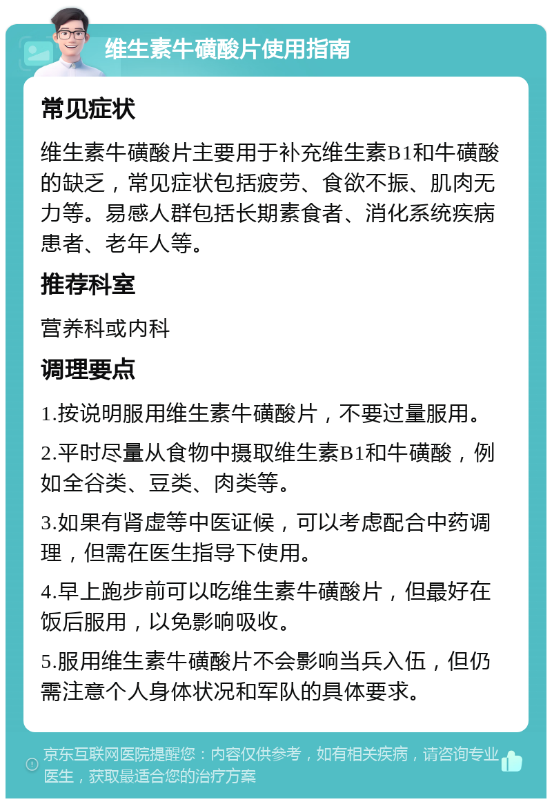 维生素牛磺酸片使用指南 常见症状 维生素牛磺酸片主要用于补充维生素B1和牛磺酸的缺乏，常见症状包括疲劳、食欲不振、肌肉无力等。易感人群包括长期素食者、消化系统疾病患者、老年人等。 推荐科室 营养科或内科 调理要点 1.按说明服用维生素牛磺酸片，不要过量服用。 2.平时尽量从食物中摄取维生素B1和牛磺酸，例如全谷类、豆类、肉类等。 3.如果有肾虚等中医证候，可以考虑配合中药调理，但需在医生指导下使用。 4.早上跑步前可以吃维生素牛磺酸片，但最好在饭后服用，以免影响吸收。 5.服用维生素牛磺酸片不会影响当兵入伍，但仍需注意个人身体状况和军队的具体要求。