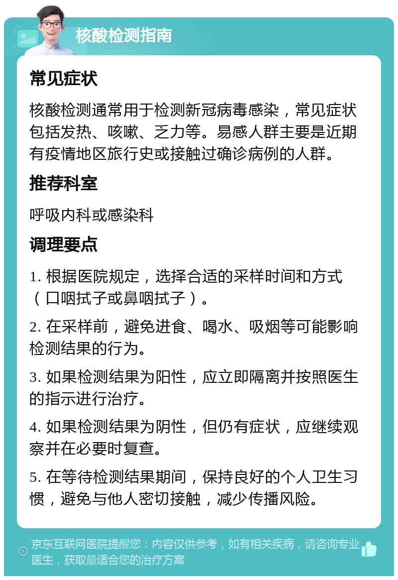 核酸检测指南 常见症状 核酸检测通常用于检测新冠病毒感染，常见症状包括发热、咳嗽、乏力等。易感人群主要是近期有疫情地区旅行史或接触过确诊病例的人群。 推荐科室 呼吸内科或感染科 调理要点 1. 根据医院规定，选择合适的采样时间和方式（口咽拭子或鼻咽拭子）。 2. 在采样前，避免进食、喝水、吸烟等可能影响检测结果的行为。 3. 如果检测结果为阳性，应立即隔离并按照医生的指示进行治疗。 4. 如果检测结果为阴性，但仍有症状，应继续观察并在必要时复查。 5. 在等待检测结果期间，保持良好的个人卫生习惯，避免与他人密切接触，减少传播风险。