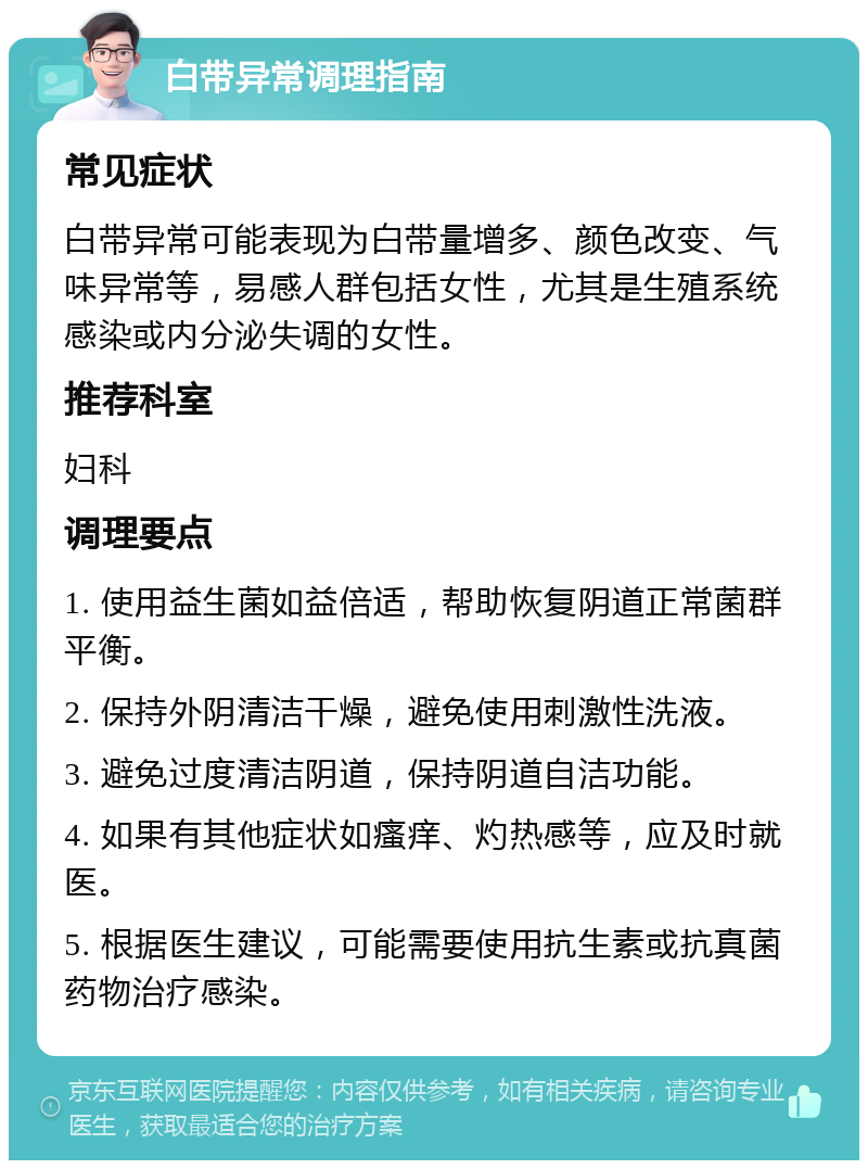 白带异常调理指南 常见症状 白带异常可能表现为白带量增多、颜色改变、气味异常等，易感人群包括女性，尤其是生殖系统感染或内分泌失调的女性。 推荐科室 妇科 调理要点 1. 使用益生菌如益倍适，帮助恢复阴道正常菌群平衡。 2. 保持外阴清洁干燥，避免使用刺激性洗液。 3. 避免过度清洁阴道，保持阴道自洁功能。 4. 如果有其他症状如瘙痒、灼热感等，应及时就医。 5. 根据医生建议，可能需要使用抗生素或抗真菌药物治疗感染。