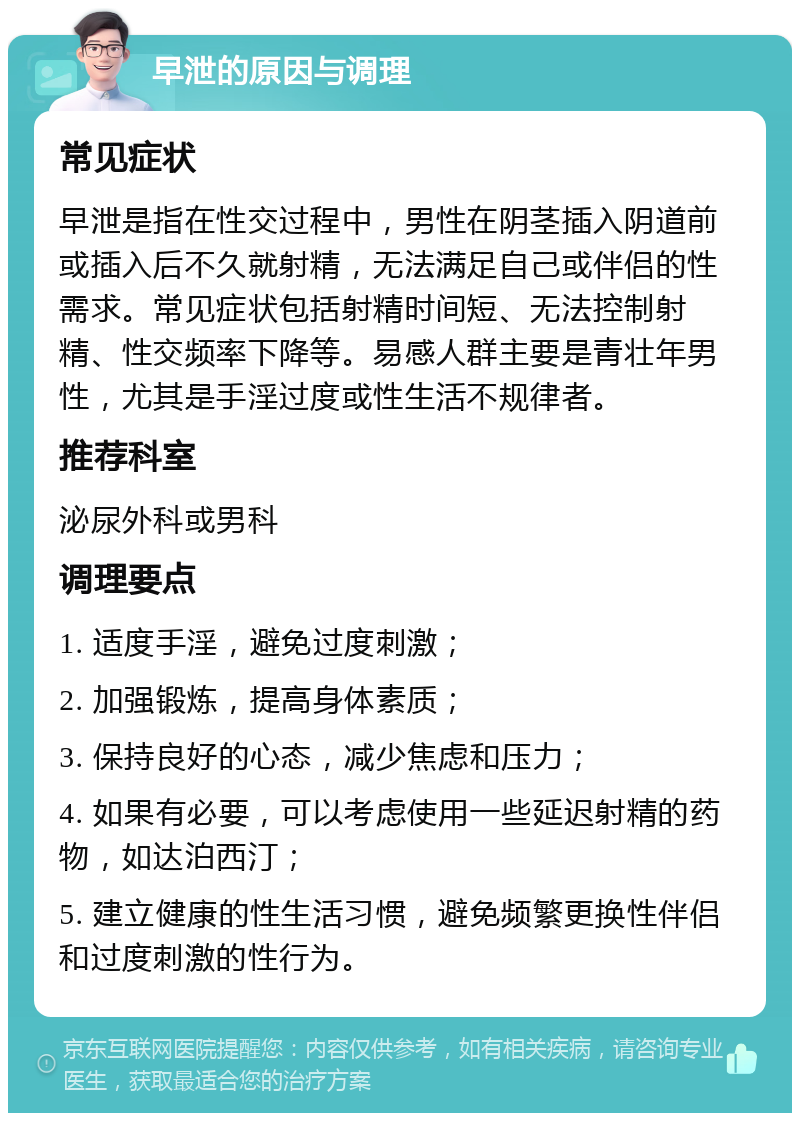 早泄的原因与调理 常见症状 早泄是指在性交过程中，男性在阴茎插入阴道前或插入后不久就射精，无法满足自己或伴侣的性需求。常见症状包括射精时间短、无法控制射精、性交频率下降等。易感人群主要是青壮年男性，尤其是手淫过度或性生活不规律者。 推荐科室 泌尿外科或男科 调理要点 1. 适度手淫，避免过度刺激； 2. 加强锻炼，提高身体素质； 3. 保持良好的心态，减少焦虑和压力； 4. 如果有必要，可以考虑使用一些延迟射精的药物，如达泊西汀； 5. 建立健康的性生活习惯，避免频繁更换性伴侣和过度刺激的性行为。