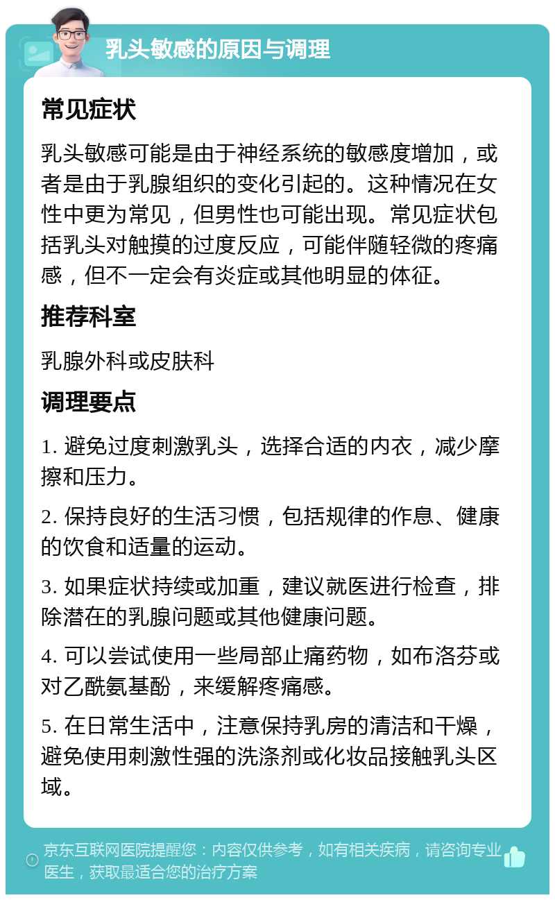 乳头敏感的原因与调理 常见症状 乳头敏感可能是由于神经系统的敏感度增加，或者是由于乳腺组织的变化引起的。这种情况在女性中更为常见，但男性也可能出现。常见症状包括乳头对触摸的过度反应，可能伴随轻微的疼痛感，但不一定会有炎症或其他明显的体征。 推荐科室 乳腺外科或皮肤科 调理要点 1. 避免过度刺激乳头，选择合适的内衣，减少摩擦和压力。 2. 保持良好的生活习惯，包括规律的作息、健康的饮食和适量的运动。 3. 如果症状持续或加重，建议就医进行检查，排除潜在的乳腺问题或其他健康问题。 4. 可以尝试使用一些局部止痛药物，如布洛芬或对乙酰氨基酚，来缓解疼痛感。 5. 在日常生活中，注意保持乳房的清洁和干燥，避免使用刺激性强的洗涤剂或化妆品接触乳头区域。