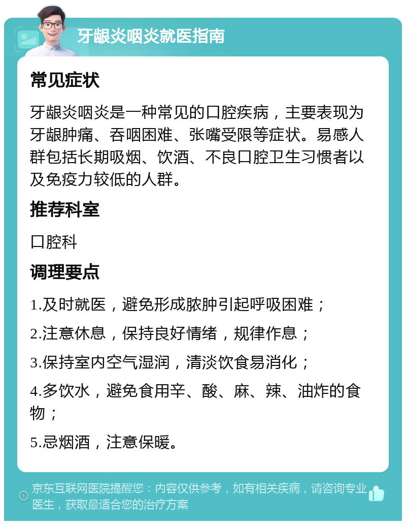 牙龈炎咽炎就医指南 常见症状 牙龈炎咽炎是一种常见的口腔疾病，主要表现为牙龈肿痛、吞咽困难、张嘴受限等症状。易感人群包括长期吸烟、饮酒、不良口腔卫生习惯者以及免疫力较低的人群。 推荐科室 口腔科 调理要点 1.及时就医，避免形成脓肿引起呼吸困难； 2.注意休息，保持良好情绪，规律作息； 3.保持室内空气湿润，清淡饮食易消化； 4.多饮水，避免食用辛、酸、麻、辣、油炸的食物； 5.忌烟酒，注意保暖。