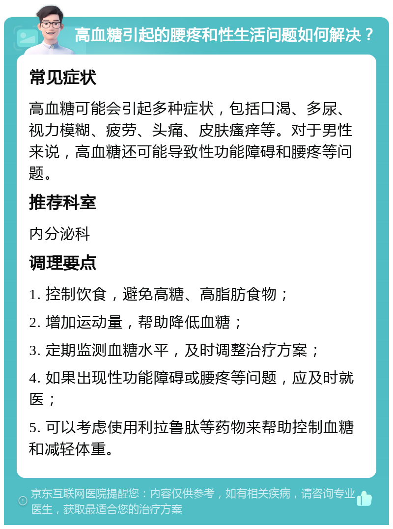 高血糖引起的腰疼和性生活问题如何解决？ 常见症状 高血糖可能会引起多种症状，包括口渴、多尿、视力模糊、疲劳、头痛、皮肤瘙痒等。对于男性来说，高血糖还可能导致性功能障碍和腰疼等问题。 推荐科室 内分泌科 调理要点 1. 控制饮食，避免高糖、高脂肪食物； 2. 增加运动量，帮助降低血糖； 3. 定期监测血糖水平，及时调整治疗方案； 4. 如果出现性功能障碍或腰疼等问题，应及时就医； 5. 可以考虑使用利拉鲁肽等药物来帮助控制血糖和减轻体重。