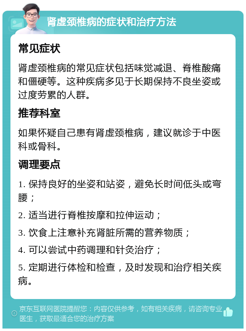 肾虚颈椎病的症状和治疗方法 常见症状 肾虚颈椎病的常见症状包括味觉减退、脊椎酸痛和僵硬等。这种疾病多见于长期保持不良坐姿或过度劳累的人群。 推荐科室 如果怀疑自己患有肾虚颈椎病，建议就诊于中医科或骨科。 调理要点 1. 保持良好的坐姿和站姿，避免长时间低头或弯腰； 2. 适当进行脊椎按摩和拉伸运动； 3. 饮食上注意补充肾脏所需的营养物质； 4. 可以尝试中药调理和针灸治疗； 5. 定期进行体检和检查，及时发现和治疗相关疾病。