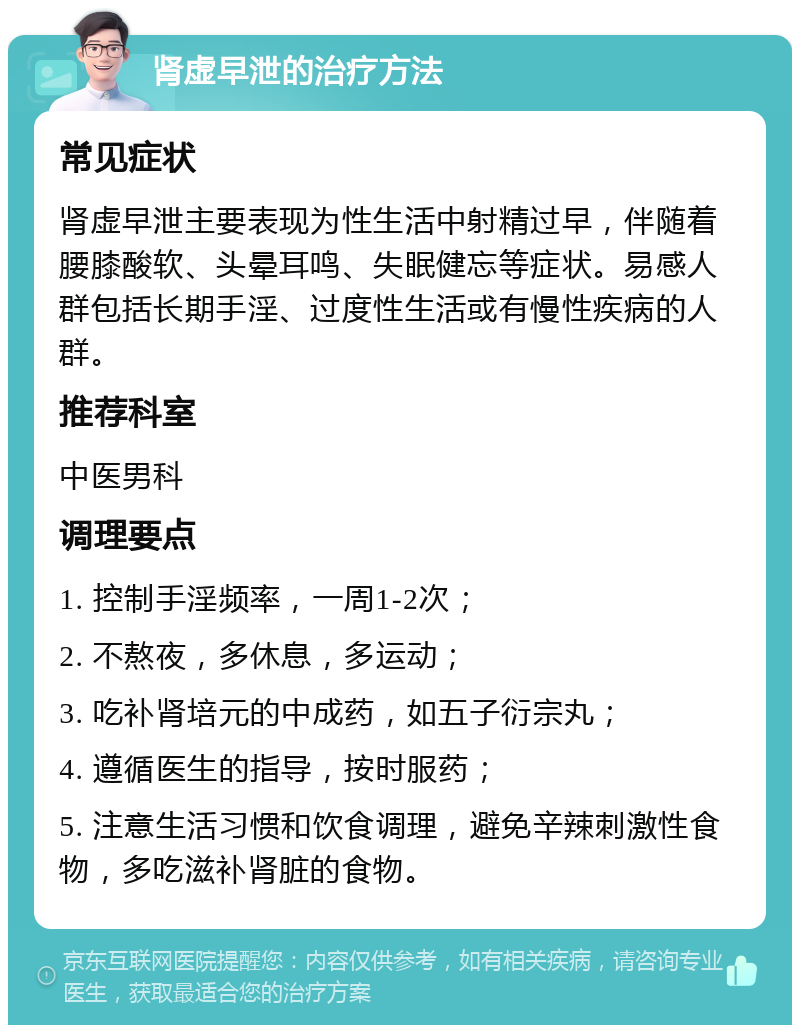 肾虚早泄的治疗方法 常见症状 肾虚早泄主要表现为性生活中射精过早，伴随着腰膝酸软、头晕耳鸣、失眠健忘等症状。易感人群包括长期手淫、过度性生活或有慢性疾病的人群。 推荐科室 中医男科 调理要点 1. 控制手淫频率，一周1-2次； 2. 不熬夜，多休息，多运动； 3. 吃补肾培元的中成药，如五子衍宗丸； 4. 遵循医生的指导，按时服药； 5. 注意生活习惯和饮食调理，避免辛辣刺激性食物，多吃滋补肾脏的食物。