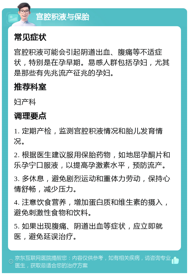 宫腔积液与保胎 常见症状 宫腔积液可能会引起阴道出血、腹痛等不适症状，特别是在孕早期。易感人群包括孕妇，尤其是那些有先兆流产征兆的孕妇。 推荐科室 妇产科 调理要点 1. 定期产检，监测宫腔积液情况和胎儿发育情况。 2. 根据医生建议服用保胎药物，如地屈孕酮片和乐孕宁口服液，以提高孕激素水平，预防流产。 3. 多休息，避免剧烈运动和重体力劳动，保持心情舒畅，减少压力。 4. 注意饮食营养，增加蛋白质和维生素的摄入，避免刺激性食物和饮料。 5. 如果出现腹痛、阴道出血等症状，应立即就医，避免延误治疗。