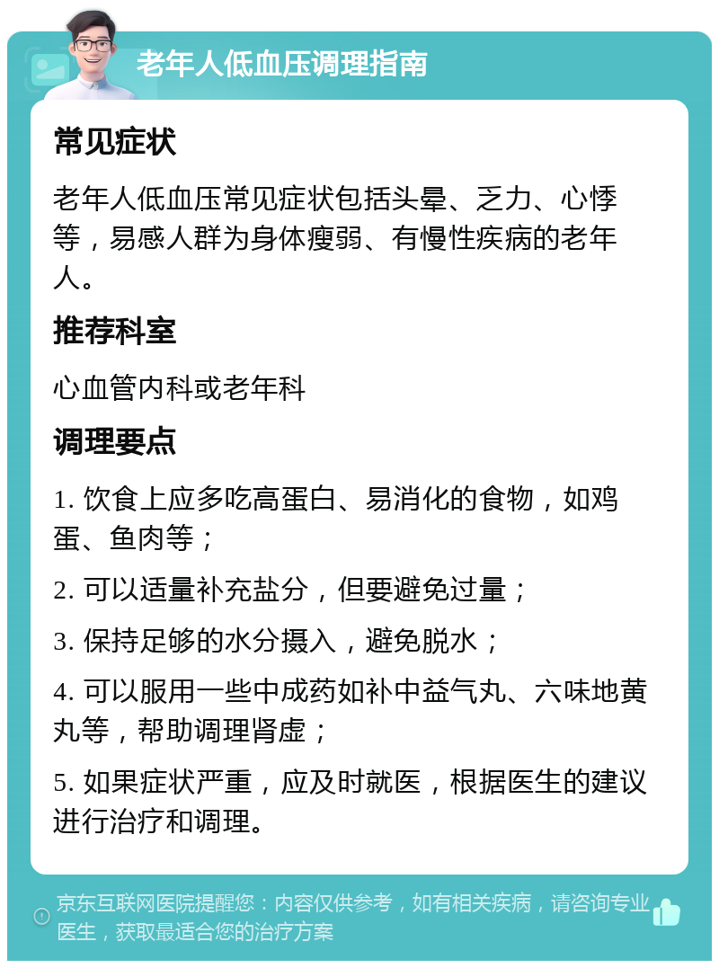 老年人低血压调理指南 常见症状 老年人低血压常见症状包括头晕、乏力、心悸等，易感人群为身体瘦弱、有慢性疾病的老年人。 推荐科室 心血管内科或老年科 调理要点 1. 饮食上应多吃高蛋白、易消化的食物，如鸡蛋、鱼肉等； 2. 可以适量补充盐分，但要避免过量； 3. 保持足够的水分摄入，避免脱水； 4. 可以服用一些中成药如补中益气丸、六味地黄丸等，帮助调理肾虚； 5. 如果症状严重，应及时就医，根据医生的建议进行治疗和调理。