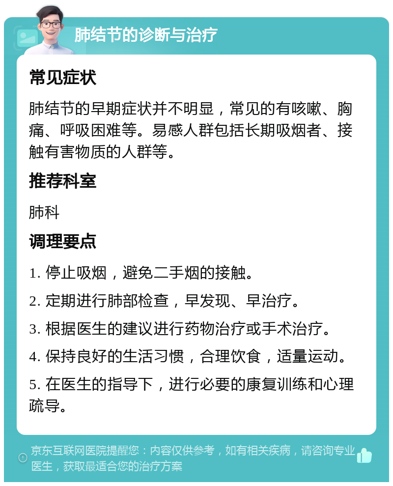 肺结节的诊断与治疗 常见症状 肺结节的早期症状并不明显，常见的有咳嗽、胸痛、呼吸困难等。易感人群包括长期吸烟者、接触有害物质的人群等。 推荐科室 肺科 调理要点 1. 停止吸烟，避免二手烟的接触。 2. 定期进行肺部检查，早发现、早治疗。 3. 根据医生的建议进行药物治疗或手术治疗。 4. 保持良好的生活习惯，合理饮食，适量运动。 5. 在医生的指导下，进行必要的康复训练和心理疏导。