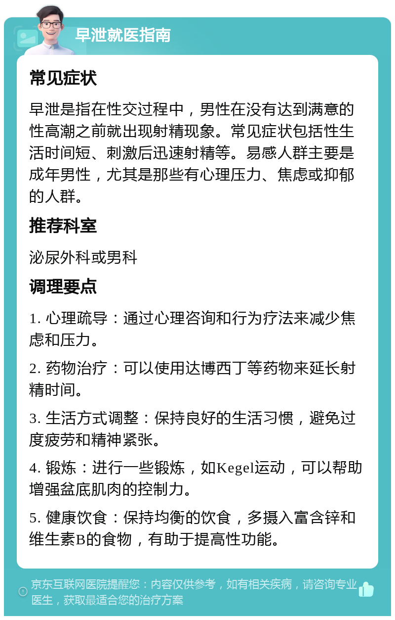 早泄就医指南 常见症状 早泄是指在性交过程中，男性在没有达到满意的性高潮之前就出现射精现象。常见症状包括性生活时间短、刺激后迅速射精等。易感人群主要是成年男性，尤其是那些有心理压力、焦虑或抑郁的人群。 推荐科室 泌尿外科或男科 调理要点 1. 心理疏导：通过心理咨询和行为疗法来减少焦虑和压力。 2. 药物治疗：可以使用达博西丁等药物来延长射精时间。 3. 生活方式调整：保持良好的生活习惯，避免过度疲劳和精神紧张。 4. 锻炼：进行一些锻炼，如Kegel运动，可以帮助增强盆底肌肉的控制力。 5. 健康饮食：保持均衡的饮食，多摄入富含锌和维生素B的食物，有助于提高性功能。