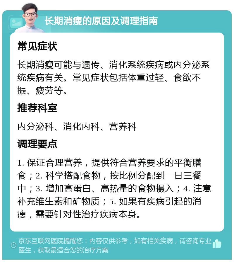 长期消瘦的原因及调理指南 常见症状 长期消瘦可能与遗传、消化系统疾病或内分泌系统疾病有关。常见症状包括体重过轻、食欲不振、疲劳等。 推荐科室 内分泌科、消化内科、营养科 调理要点 1. 保证合理营养，提供符合营养要求的平衡膳食；2. 科学搭配食物，按比例分配到一日三餐中；3. 增加高蛋白、高热量的食物摄入；4. 注意补充维生素和矿物质；5. 如果有疾病引起的消瘦，需要针对性治疗疾病本身。