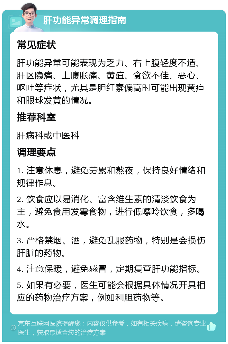 肝功能异常调理指南 常见症状 肝功能异常可能表现为乏力、右上腹轻度不适、肝区隐痛、上腹胀痛、黄疸、食欲不佳、恶心、呕吐等症状，尤其是胆红素偏高时可能出现黄疸和眼球发黄的情况。 推荐科室 肝病科或中医科 调理要点 1. 注意休息，避免劳累和熬夜，保持良好情绪和规律作息。 2. 饮食应以易消化、富含维生素的清淡饮食为主，避免食用发霉食物，进行低嘌呤饮食，多喝水。 3. 严格禁烟、酒，避免乱服药物，特别是会损伤肝脏的药物。 4. 注意保暖，避免感冒，定期复查肝功能指标。 5. 如果有必要，医生可能会根据具体情况开具相应的药物治疗方案，例如利胆药物等。