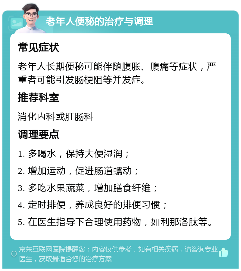 老年人便秘的治疗与调理 常见症状 老年人长期便秘可能伴随腹胀、腹痛等症状，严重者可能引发肠梗阻等并发症。 推荐科室 消化内科或肛肠科 调理要点 1. 多喝水，保持大便湿润； 2. 增加运动，促进肠道蠕动； 3. 多吃水果蔬菜，增加膳食纤维； 4. 定时排便，养成良好的排便习惯； 5. 在医生指导下合理使用药物，如利那洛肽等。