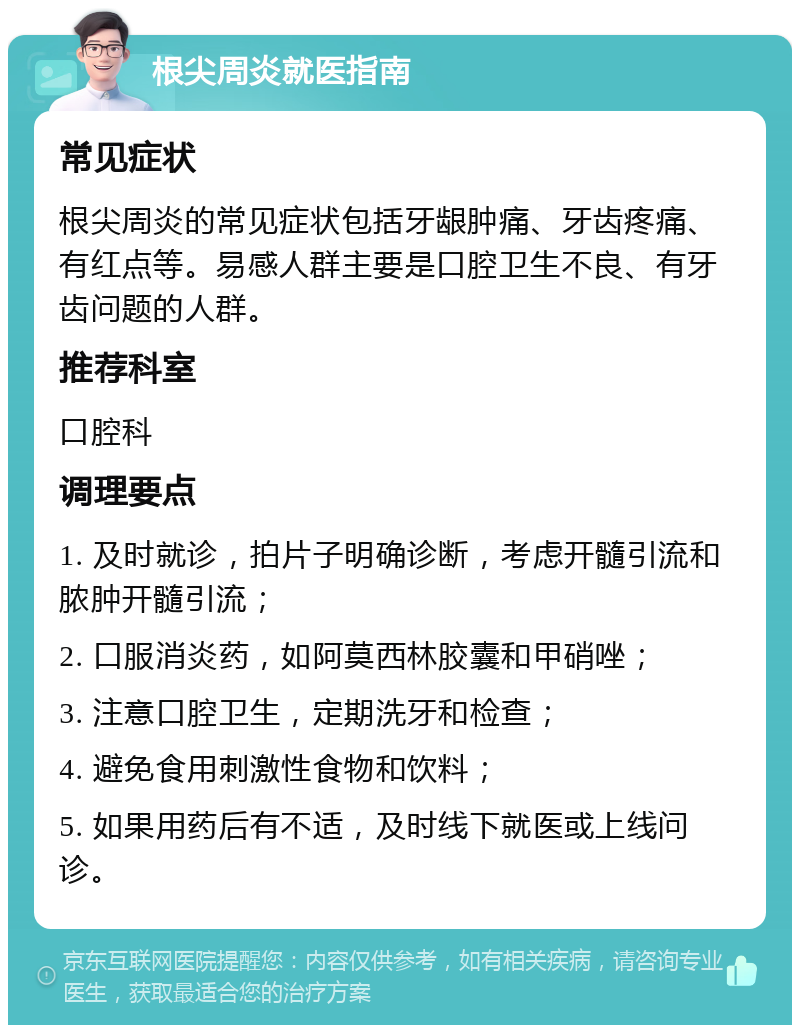 根尖周炎就医指南 常见症状 根尖周炎的常见症状包括牙龈肿痛、牙齿疼痛、有红点等。易感人群主要是口腔卫生不良、有牙齿问题的人群。 推荐科室 口腔科 调理要点 1. 及时就诊，拍片子明确诊断，考虑开髓引流和脓肿开髓引流； 2. 口服消炎药，如阿莫西林胶囊和甲硝唑； 3. 注意口腔卫生，定期洗牙和检查； 4. 避免食用刺激性食物和饮料； 5. 如果用药后有不适，及时线下就医或上线问诊。