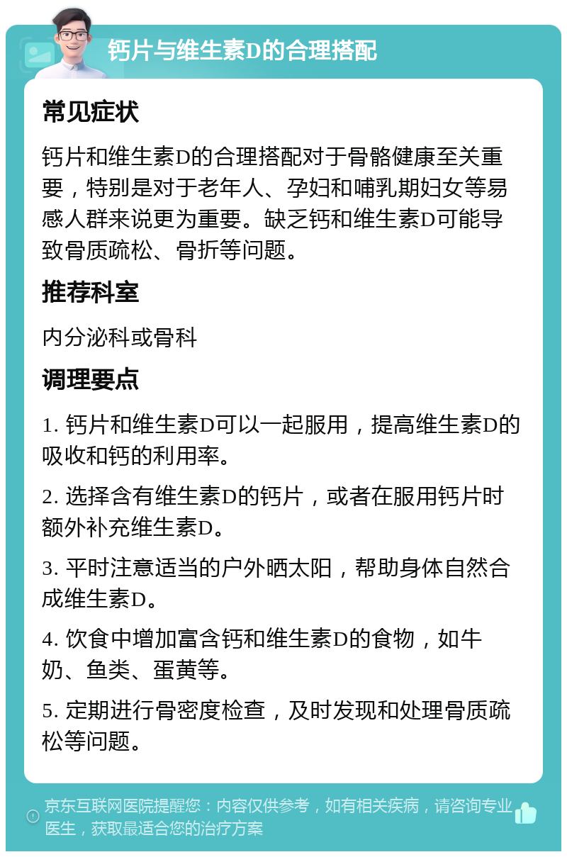 钙片与维生素D的合理搭配 常见症状 钙片和维生素D的合理搭配对于骨骼健康至关重要，特别是对于老年人、孕妇和哺乳期妇女等易感人群来说更为重要。缺乏钙和维生素D可能导致骨质疏松、骨折等问题。 推荐科室 内分泌科或骨科 调理要点 1. 钙片和维生素D可以一起服用，提高维生素D的吸收和钙的利用率。 2. 选择含有维生素D的钙片，或者在服用钙片时额外补充维生素D。 3. 平时注意适当的户外晒太阳，帮助身体自然合成维生素D。 4. 饮食中增加富含钙和维生素D的食物，如牛奶、鱼类、蛋黄等。 5. 定期进行骨密度检查，及时发现和处理骨质疏松等问题。