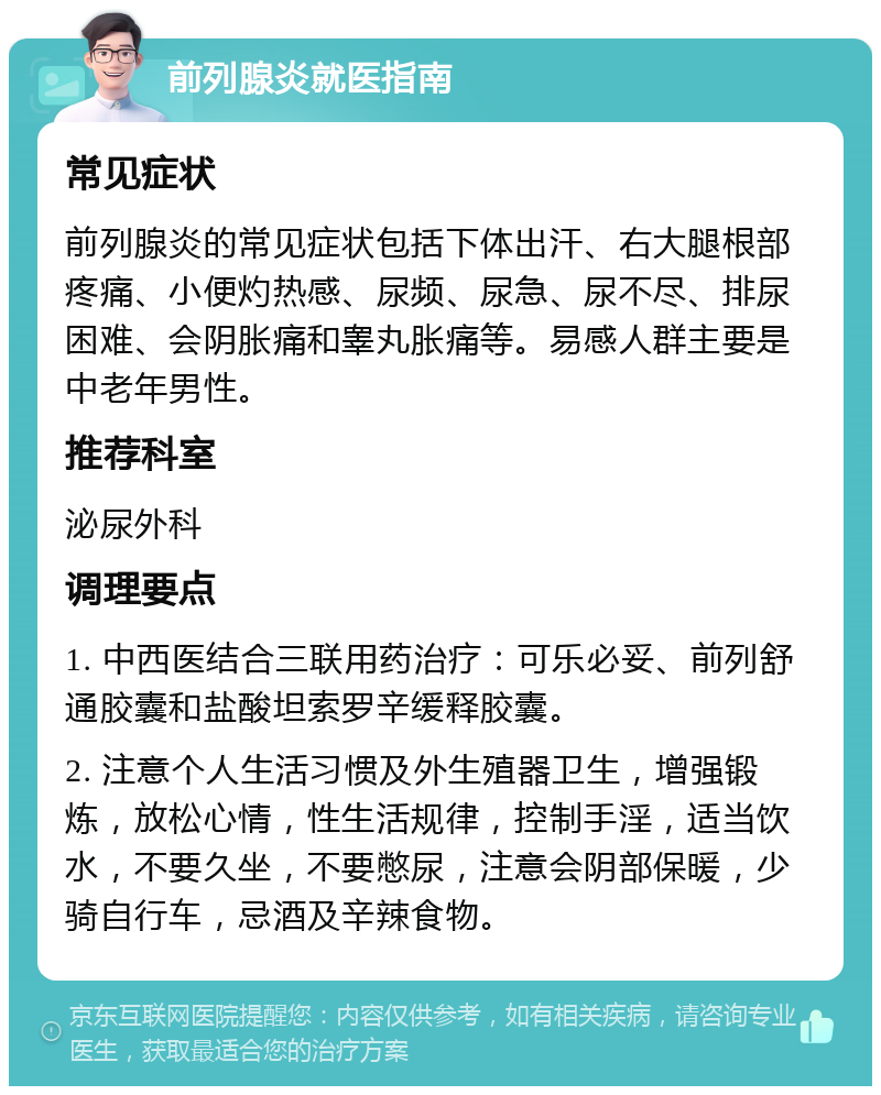 前列腺炎就医指南 常见症状 前列腺炎的常见症状包括下体出汗、右大腿根部疼痛、小便灼热感、尿频、尿急、尿不尽、排尿困难、会阴胀痛和睾丸胀痛等。易感人群主要是中老年男性。 推荐科室 泌尿外科 调理要点 1. 中西医结合三联用药治疗：可乐必妥、前列舒通胶囊和盐酸坦索罗辛缓释胶囊。 2. 注意个人生活习惯及外生殖器卫生，增强锻炼，放松心情，性生活规律，控制手淫，适当饮水，不要久坐，不要憋尿，注意会阴部保暖，少骑自行车，忌酒及辛辣食物。