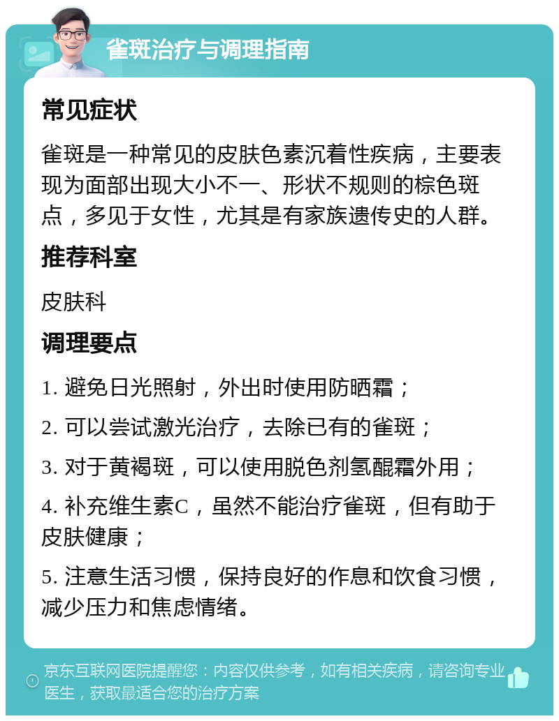 雀斑治疗与调理指南 常见症状 雀斑是一种常见的皮肤色素沉着性疾病，主要表现为面部出现大小不一、形状不规则的棕色斑点，多见于女性，尤其是有家族遗传史的人群。 推荐科室 皮肤科 调理要点 1. 避免日光照射，外出时使用防晒霜； 2. 可以尝试激光治疗，去除已有的雀斑； 3. 对于黄褐斑，可以使用脱色剂氢醌霜外用； 4. 补充维生素C，虽然不能治疗雀斑，但有助于皮肤健康； 5. 注意生活习惯，保持良好的作息和饮食习惯，减少压力和焦虑情绪。