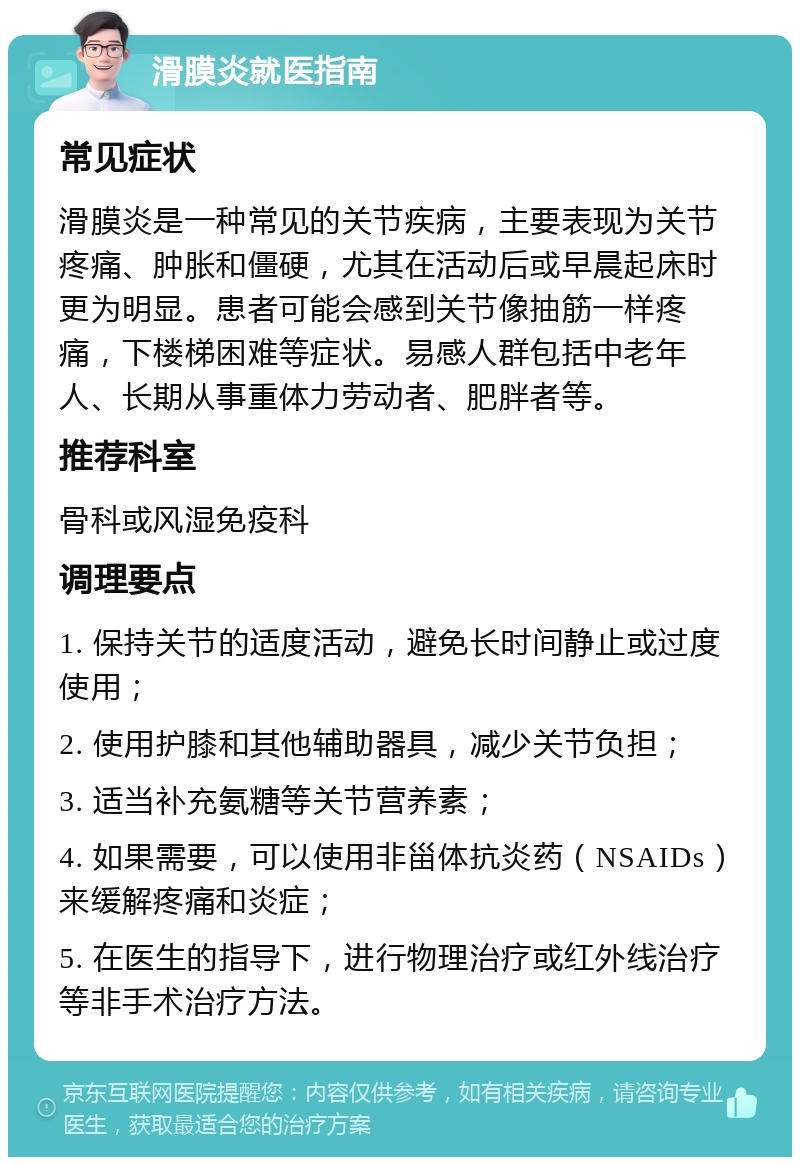 滑膜炎就医指南 常见症状 滑膜炎是一种常见的关节疾病，主要表现为关节疼痛、肿胀和僵硬，尤其在活动后或早晨起床时更为明显。患者可能会感到关节像抽筋一样疼痛，下楼梯困难等症状。易感人群包括中老年人、长期从事重体力劳动者、肥胖者等。 推荐科室 骨科或风湿免疫科 调理要点 1. 保持关节的适度活动，避免长时间静止或过度使用； 2. 使用护膝和其他辅助器具，减少关节负担； 3. 适当补充氨糖等关节营养素； 4. 如果需要，可以使用非甾体抗炎药（NSAIDs）来缓解疼痛和炎症； 5. 在医生的指导下，进行物理治疗或红外线治疗等非手术治疗方法。