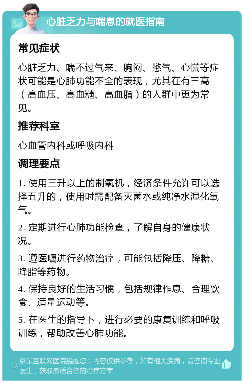 心脏乏力与喘息的就医指南 常见症状 心脏乏力、喘不过气来、胸闷、憋气、心慌等症状可能是心肺功能不全的表现，尤其在有三高（高血压、高血糖、高血脂）的人群中更为常见。 推荐科室 心血管内科或呼吸内科 调理要点 1. 使用三升以上的制氧机，经济条件允许可以选择五升的，使用时需配备灭菌水或纯净水湿化氧气。 2. 定期进行心肺功能检查，了解自身的健康状况。 3. 遵医嘱进行药物治疗，可能包括降压、降糖、降脂等药物。 4. 保持良好的生活习惯，包括规律作息、合理饮食、适量运动等。 5. 在医生的指导下，进行必要的康复训练和呼吸训练，帮助改善心肺功能。