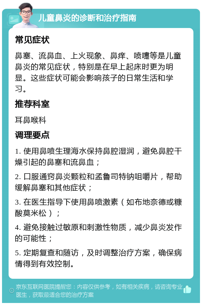 儿童鼻炎的诊断和治疗指南 常见症状 鼻塞、流鼻血、上火现象、鼻痒、喷嚏等是儿童鼻炎的常见症状，特别是在早上起床时更为明显。这些症状可能会影响孩子的日常生活和学习。 推荐科室 耳鼻喉科 调理要点 1. 使用鼻喷生理海水保持鼻腔湿润，避免鼻腔干燥引起的鼻塞和流鼻血； 2. 口服通窍鼻炎颗粒和孟鲁司特钠咀嚼片，帮助缓解鼻塞和其他症状； 3. 在医生指导下使用鼻喷激素（如布地奈德或糠酸莫米松）； 4. 避免接触过敏原和刺激性物质，减少鼻炎发作的可能性； 5. 定期复查和随访，及时调整治疗方案，确保病情得到有效控制。