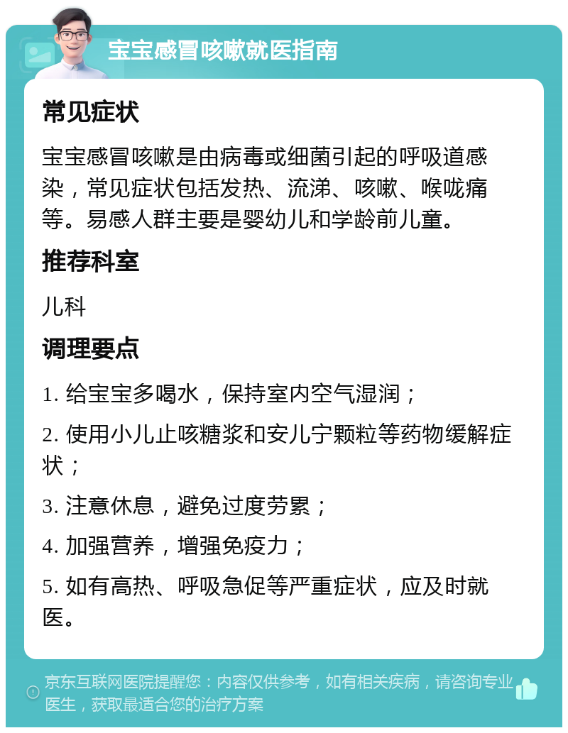 宝宝感冒咳嗽就医指南 常见症状 宝宝感冒咳嗽是由病毒或细菌引起的呼吸道感染，常见症状包括发热、流涕、咳嗽、喉咙痛等。易感人群主要是婴幼儿和学龄前儿童。 推荐科室 儿科 调理要点 1. 给宝宝多喝水，保持室内空气湿润； 2. 使用小儿止咳糖浆和安儿宁颗粒等药物缓解症状； 3. 注意休息，避免过度劳累； 4. 加强营养，增强免疫力； 5. 如有高热、呼吸急促等严重症状，应及时就医。