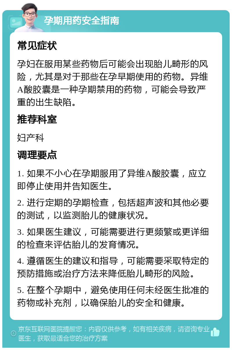 孕期用药安全指南 常见症状 孕妇在服用某些药物后可能会出现胎儿畸形的风险，尤其是对于那些在孕早期使用的药物。异维A酸胶囊是一种孕期禁用的药物，可能会导致严重的出生缺陷。 推荐科室 妇产科 调理要点 1. 如果不小心在孕期服用了异维A酸胶囊，应立即停止使用并告知医生。 2. 进行定期的孕期检查，包括超声波和其他必要的测试，以监测胎儿的健康状况。 3. 如果医生建议，可能需要进行更频繁或更详细的检查来评估胎儿的发育情况。 4. 遵循医生的建议和指导，可能需要采取特定的预防措施或治疗方法来降低胎儿畸形的风险。 5. 在整个孕期中，避免使用任何未经医生批准的药物或补充剂，以确保胎儿的安全和健康。