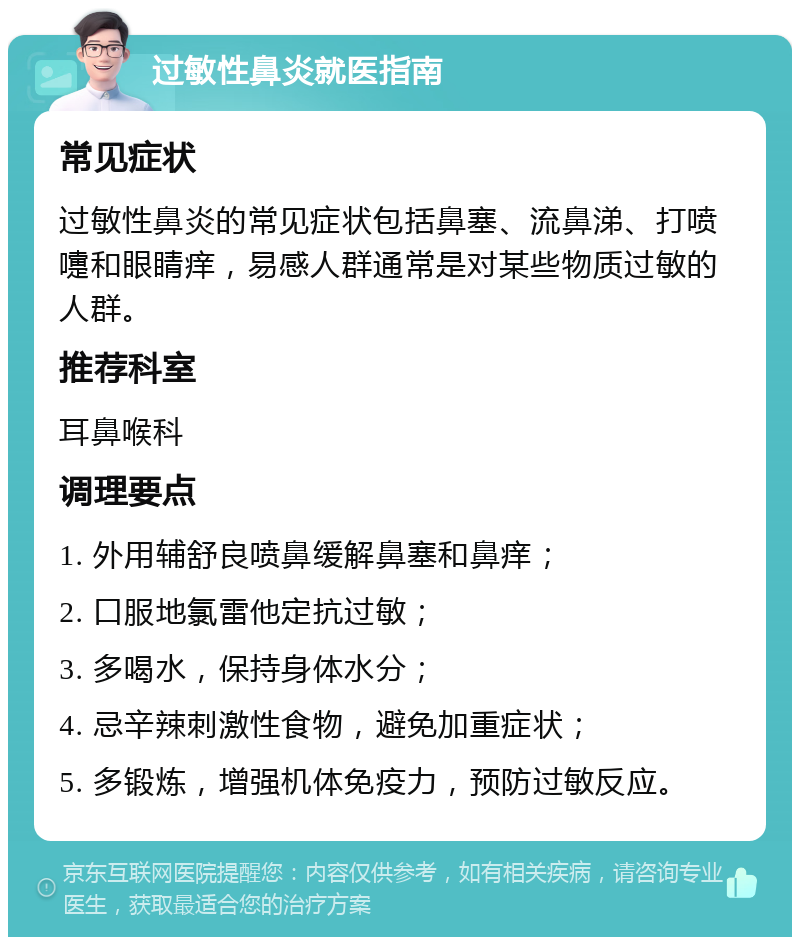 过敏性鼻炎就医指南 常见症状 过敏性鼻炎的常见症状包括鼻塞、流鼻涕、打喷嚏和眼睛痒，易感人群通常是对某些物质过敏的人群。 推荐科室 耳鼻喉科 调理要点 1. 外用辅舒良喷鼻缓解鼻塞和鼻痒； 2. 口服地氯雷他定抗过敏； 3. 多喝水，保持身体水分； 4. 忌辛辣刺激性食物，避免加重症状； 5. 多锻炼，增强机体免疫力，预防过敏反应。