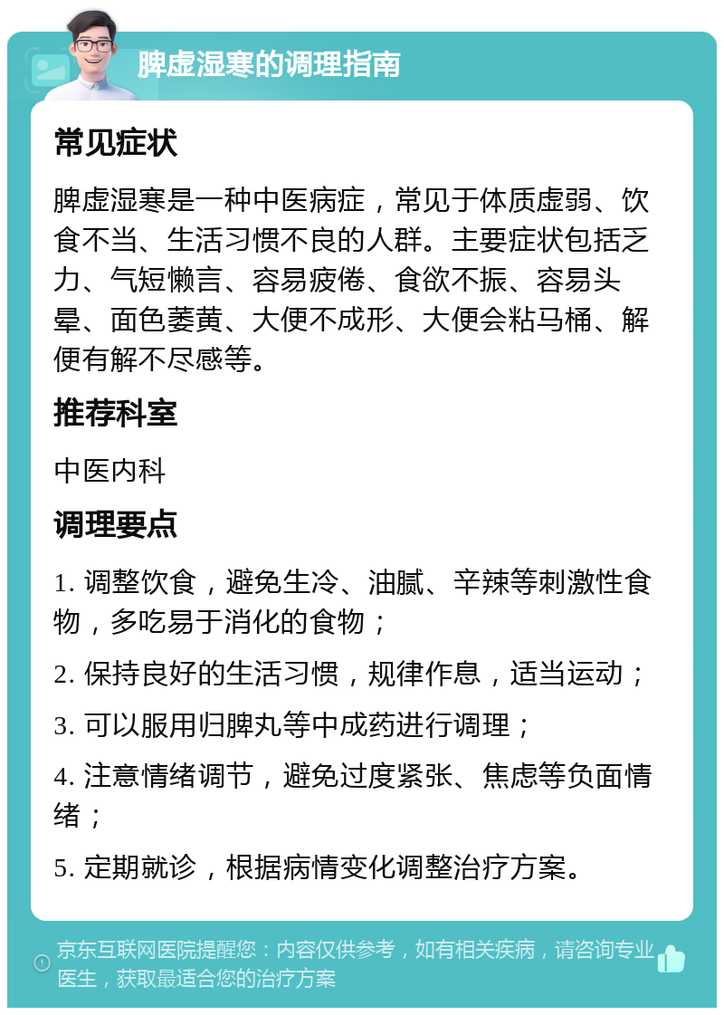 脾虚湿寒的调理指南 常见症状 脾虚湿寒是一种中医病症，常见于体质虚弱、饮食不当、生活习惯不良的人群。主要症状包括乏力、气短懒言、容易疲倦、食欲不振、容易头晕、面色萎黄、大便不成形、大便会粘马桶、解便有解不尽感等。 推荐科室 中医内科 调理要点 1. 调整饮食，避免生冷、油腻、辛辣等刺激性食物，多吃易于消化的食物； 2. 保持良好的生活习惯，规律作息，适当运动； 3. 可以服用归脾丸等中成药进行调理； 4. 注意情绪调节，避免过度紧张、焦虑等负面情绪； 5. 定期就诊，根据病情变化调整治疗方案。