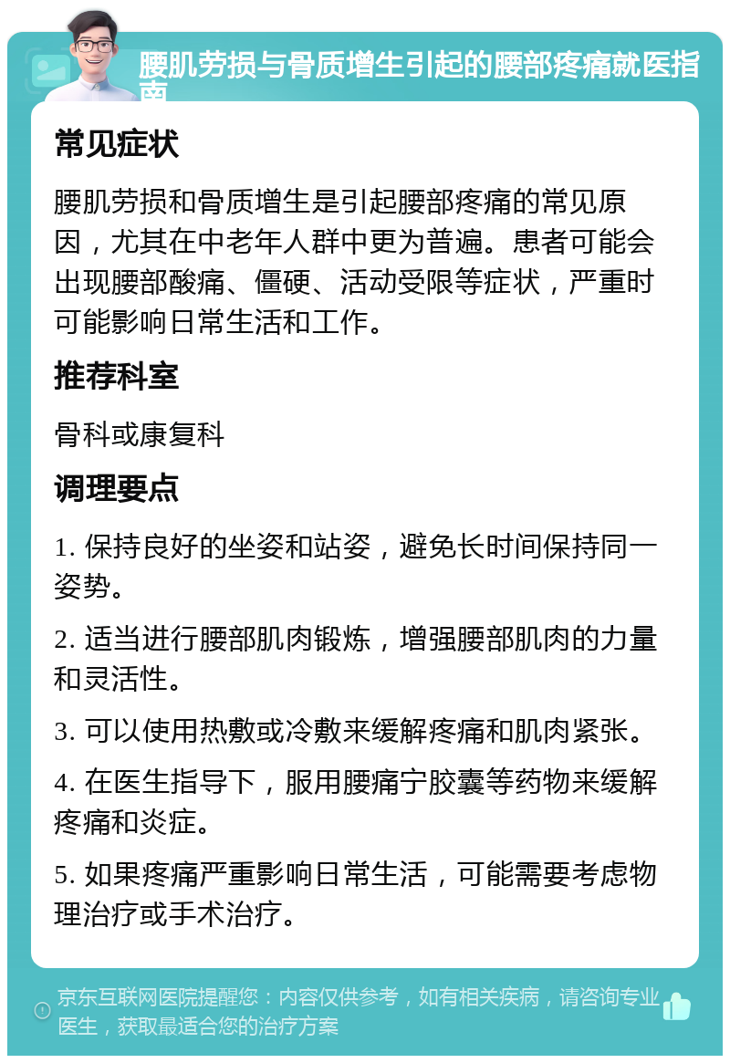 腰肌劳损与骨质增生引起的腰部疼痛就医指南 常见症状 腰肌劳损和骨质增生是引起腰部疼痛的常见原因，尤其在中老年人群中更为普遍。患者可能会出现腰部酸痛、僵硬、活动受限等症状，严重时可能影响日常生活和工作。 推荐科室 骨科或康复科 调理要点 1. 保持良好的坐姿和站姿，避免长时间保持同一姿势。 2. 适当进行腰部肌肉锻炼，增强腰部肌肉的力量和灵活性。 3. 可以使用热敷或冷敷来缓解疼痛和肌肉紧张。 4. 在医生指导下，服用腰痛宁胶囊等药物来缓解疼痛和炎症。 5. 如果疼痛严重影响日常生活，可能需要考虑物理治疗或手术治疗。