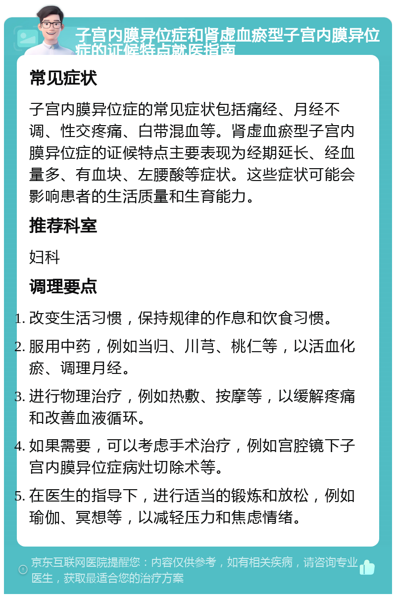 子宫内膜异位症和肾虚血瘀型子宫内膜异位症的证候特点就医指南 常见症状 子宫内膜异位症的常见症状包括痛经、月经不调、性交疼痛、白带混血等。肾虚血瘀型子宫内膜异位症的证候特点主要表现为经期延长、经血量多、有血块、左腰酸等症状。这些症状可能会影响患者的生活质量和生育能力。 推荐科室 妇科 调理要点 改变生活习惯，保持规律的作息和饮食习惯。 服用中药，例如当归、川芎、桃仁等，以活血化瘀、调理月经。 进行物理治疗，例如热敷、按摩等，以缓解疼痛和改善血液循环。 如果需要，可以考虑手术治疗，例如宫腔镜下子宫内膜异位症病灶切除术等。 在医生的指导下，进行适当的锻炼和放松，例如瑜伽、冥想等，以减轻压力和焦虑情绪。