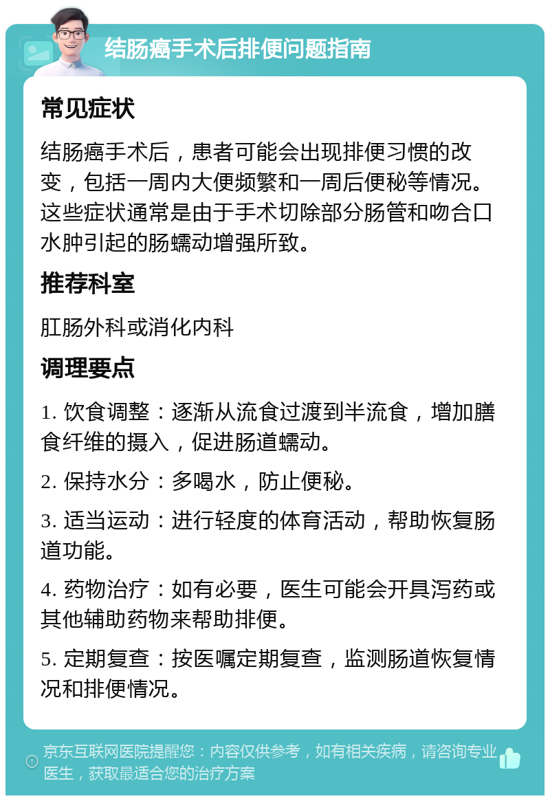 结肠癌手术后排便问题指南 常见症状 结肠癌手术后，患者可能会出现排便习惯的改变，包括一周内大便频繁和一周后便秘等情况。这些症状通常是由于手术切除部分肠管和吻合口水肿引起的肠蠕动增强所致。 推荐科室 肛肠外科或消化内科 调理要点 1. 饮食调整：逐渐从流食过渡到半流食，增加膳食纤维的摄入，促进肠道蠕动。 2. 保持水分：多喝水，防止便秘。 3. 适当运动：进行轻度的体育活动，帮助恢复肠道功能。 4. 药物治疗：如有必要，医生可能会开具泻药或其他辅助药物来帮助排便。 5. 定期复查：按医嘱定期复查，监测肠道恢复情况和排便情况。